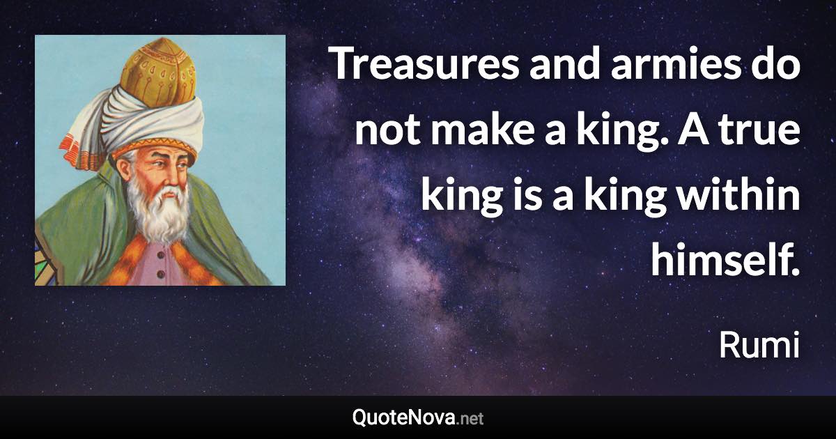 Treasures and armies do not make a king. A true king is a king within himself. - Rumi quote