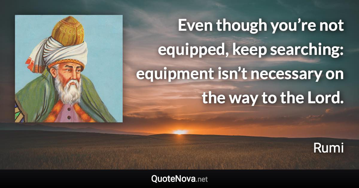 Even though you’re not equipped, keep searching: equipment isn’t necessary on the way to the Lord. - Rumi quote