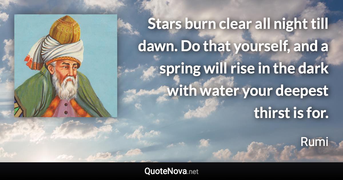 Stars burn clear all night till dawn. Do that yourself, and a spring will rise in the dark with water your deepest thirst is for. - Rumi quote