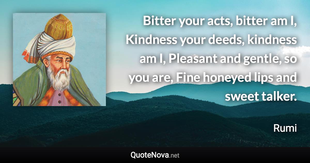 Bitter your acts, bitter am I, Kindness your deeds, kindness am I, Pleasant and gentle, so you are, Fine honeyed lips and sweet talker. - Rumi quote