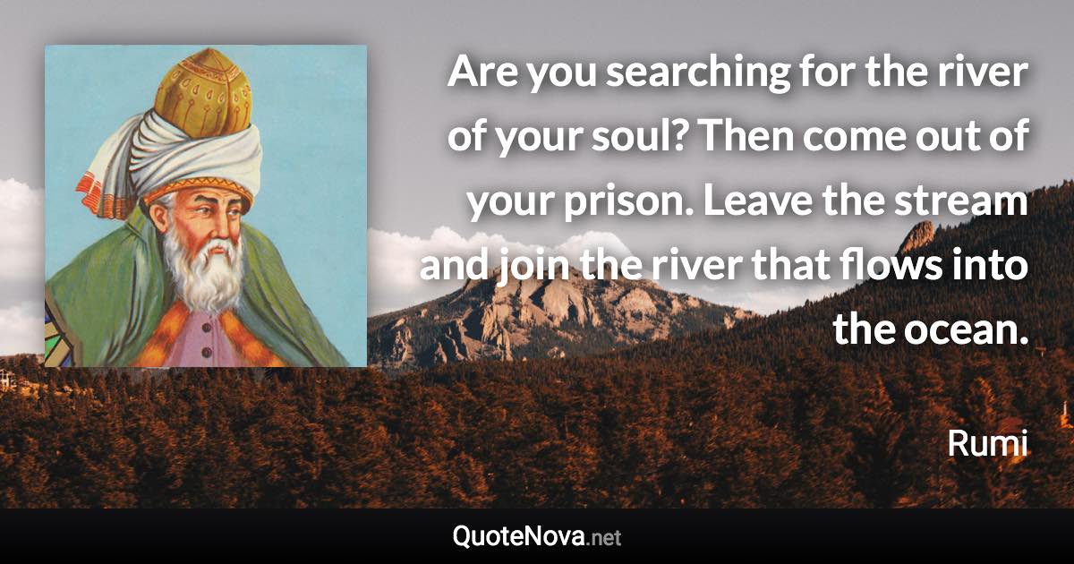 Are you searching for the river of your soul? Then come out of your prison. Leave the stream and join the river that flows into the ocean. - Rumi quote