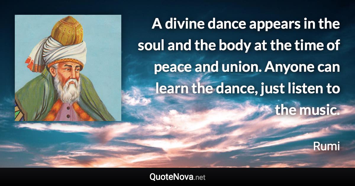 A divine dance appears in the soul and the body at the time of peace and union. Anyone can learn the dance, just listen to the music. - Rumi quote