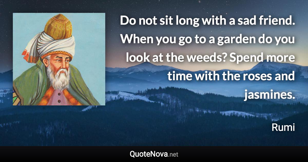 Do not sit long with a sad friend. When you go to a garden do you look at the weeds? Spend more time with the roses and jasmines. - Rumi quote