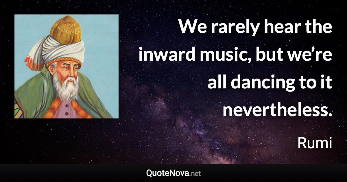 We rarely hear the inward music, but we’re all dancing to it nevertheless. - Rumi quote