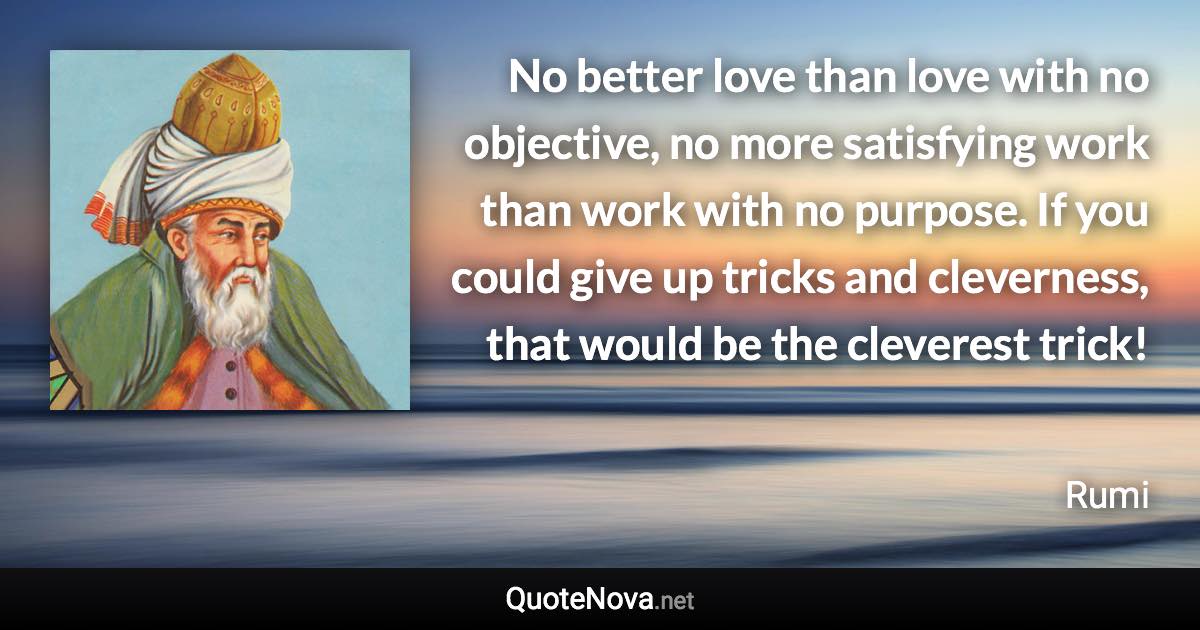 No better love than love with no objective, no more satisfying work than work with no purpose. If you could give up tricks and cleverness, that would be the cleverest trick! - Rumi quote