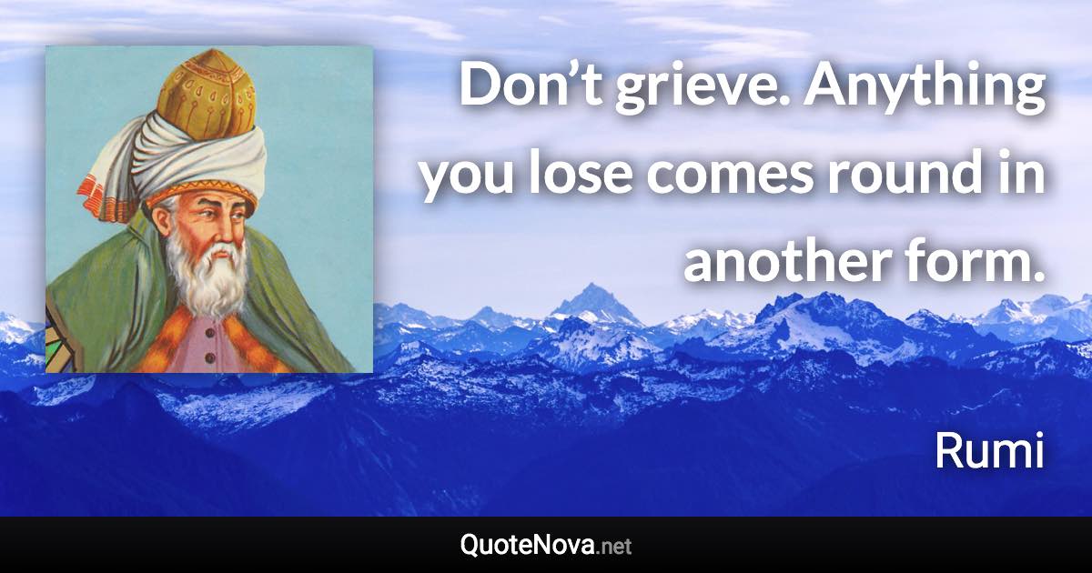 Don’t grieve. Anything you lose comes round in another form. - Rumi quote