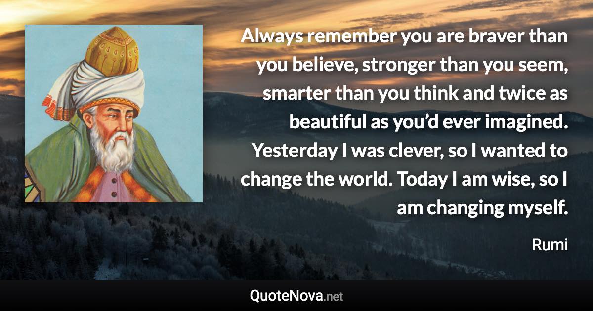 Always remember you are braver than you believe, stronger than you seem, smarter than you think and twice as beautiful as you’d ever imagined. Yesterday I was clever, so I wanted to change the world. Today I am wise, so I am changing myself. - Rumi quote