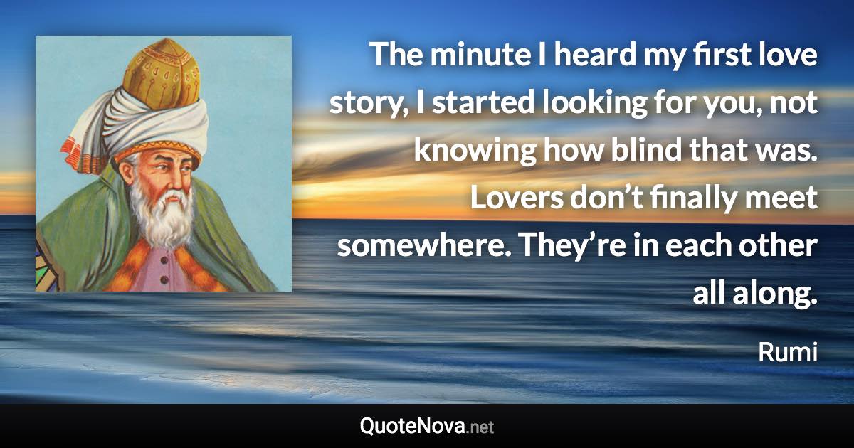 The minute I heard my first love story, I started looking for you, not knowing how blind that was. Lovers don’t finally meet somewhere. They’re in each other all along. - Rumi quote