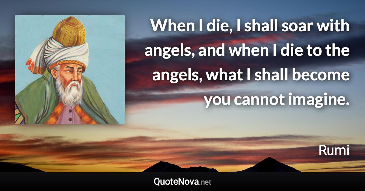 When I die, I shall soar with angels, and when I die to the angels, what I shall become you cannot imagine. - Rumi quote