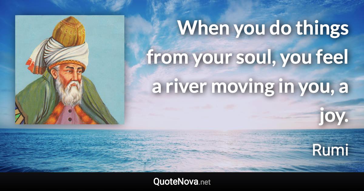 When you do things from your soul, you feel a river moving in you, a joy. - Rumi quote