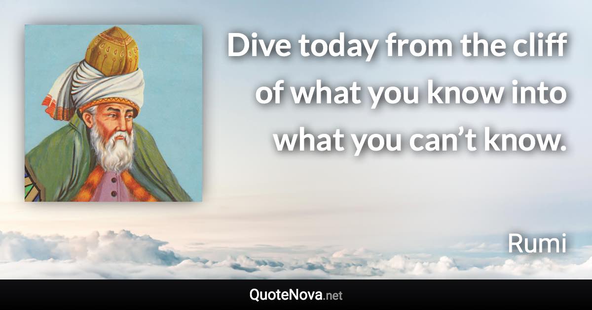 Dive today from the cliff of what you know into what you can’t know. - Rumi quote