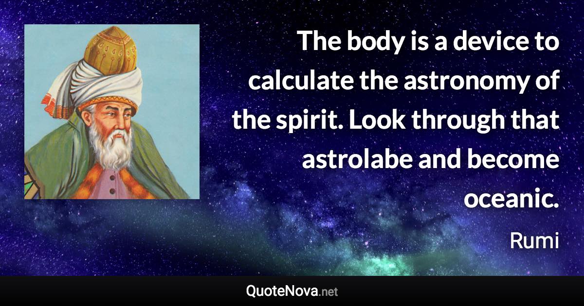 The body is a device to calculate the astronomy of the spirit. Look through that astrolabe and become oceanic. - Rumi quote