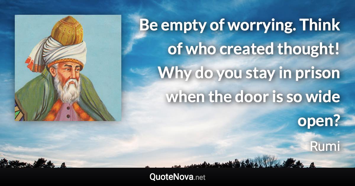 Be empty of worrying. Think of who created thought! Why do you stay in prison when the door is so wide open? - Rumi quote