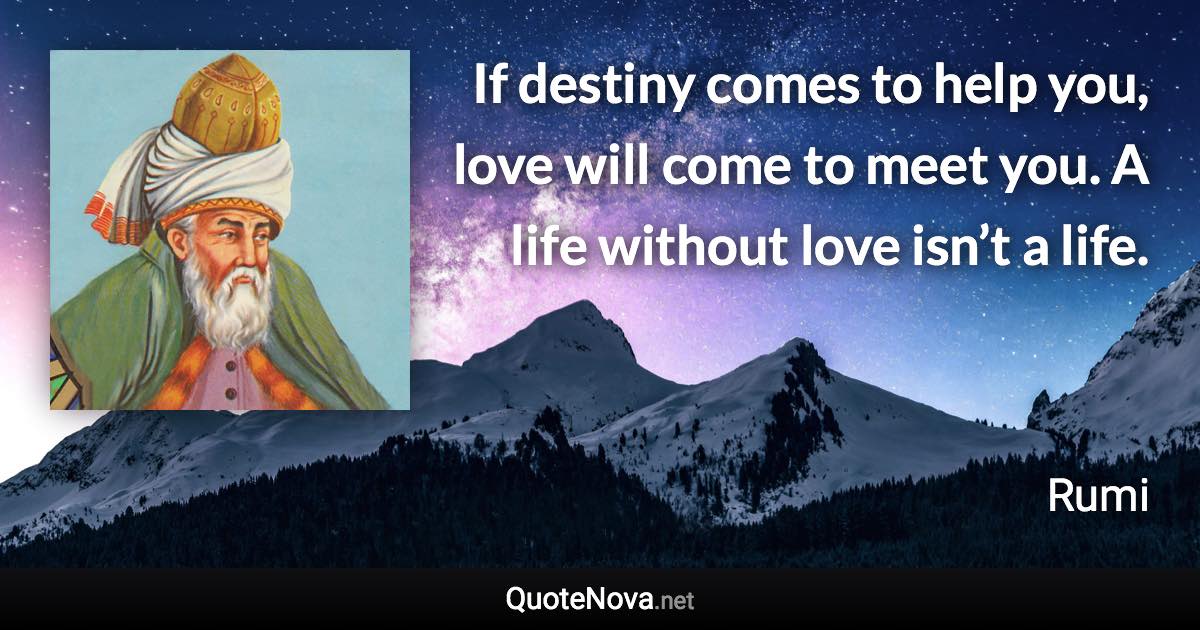 If destiny comes to help you, love will come to meet you. A life without love isn’t a life. - Rumi quote