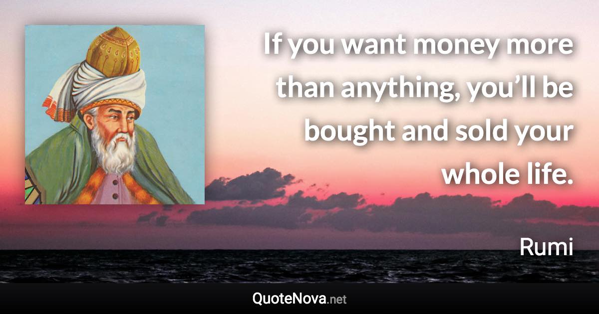 If you want money more than anything, you’ll be bought and sold your whole life. - Rumi quote