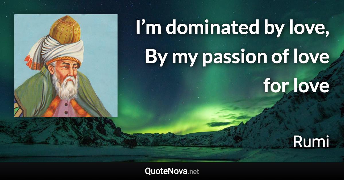 I’m dominated by love, By my passion of love for love - Rumi quote