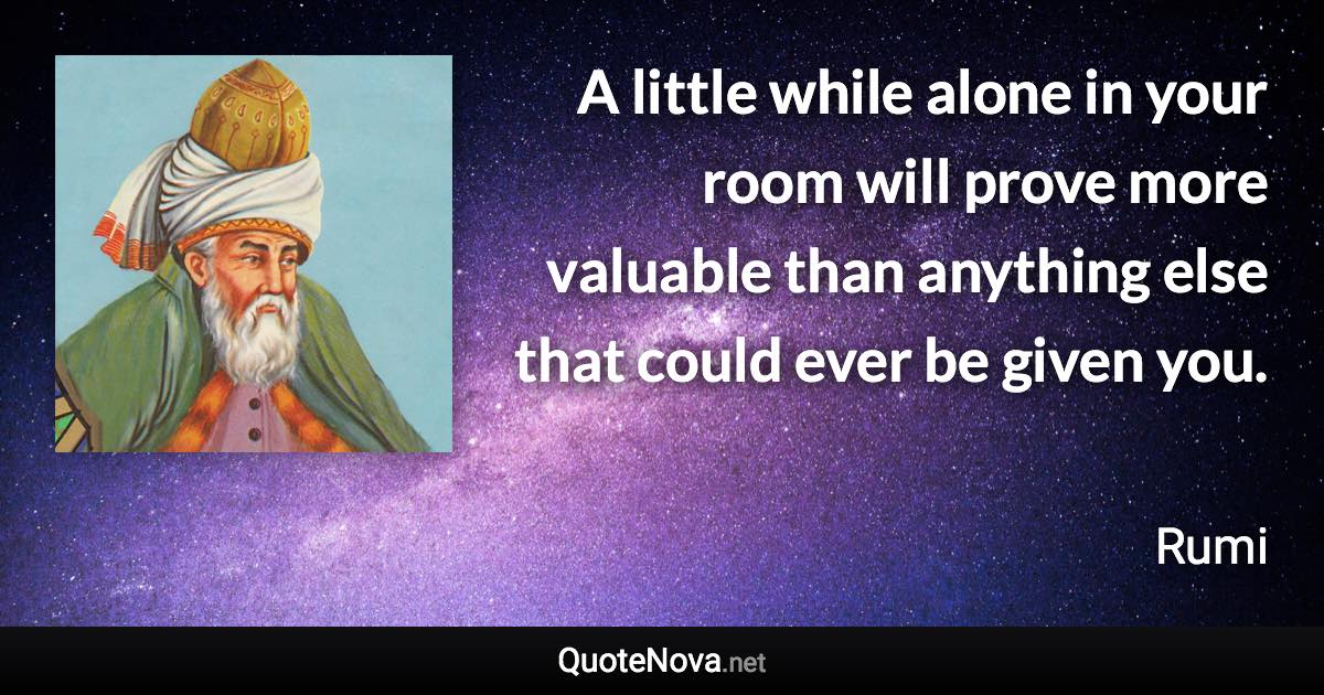 A little while alone in your room will prove more valuable than anything else that could ever be given you. - Rumi quote