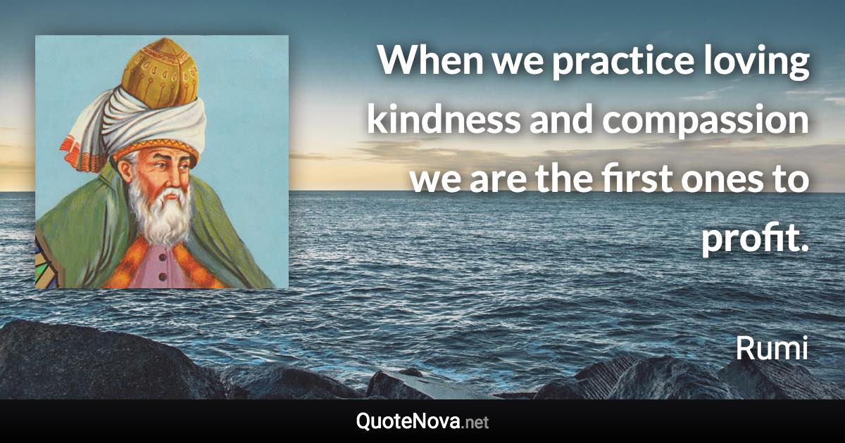 When we practice loving kindness and compassion we are the first ones to profit. - Rumi quote