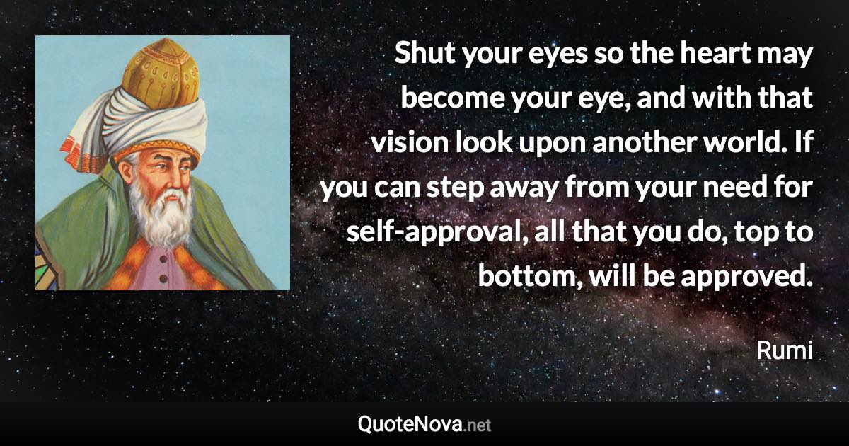 Shut your eyes so the heart may become your eye, and with that vision look upon another world. If you can step away from your need for self-approval, all that you do, top to bottom, will be approved. - Rumi quote