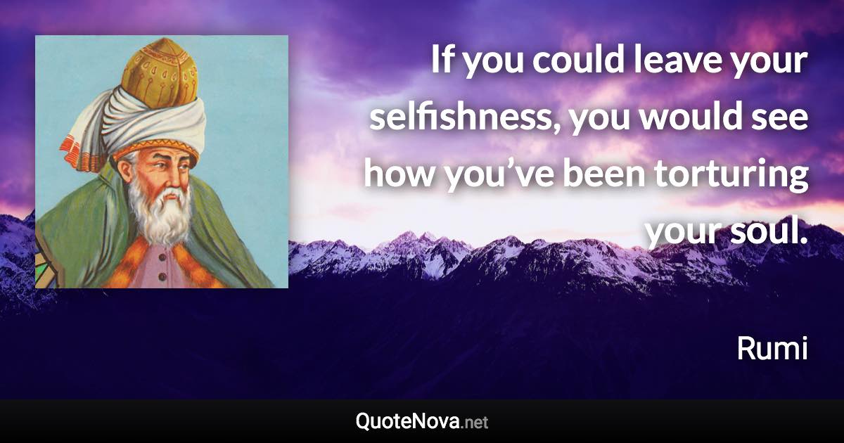 If you could leave your selfishness, you would see how you’ve been torturing your soul. - Rumi quote