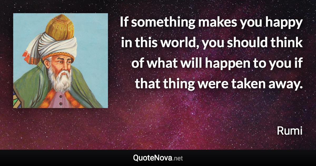 If something makes you happy in this world, you should think of what will happen to you if that thing were taken away. - Rumi quote