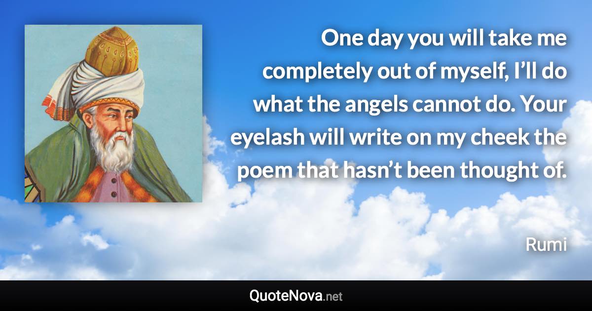 One day you will take me completely out of myself, I’ll do what the angels cannot do. Your eyelash will write on my cheek the poem that hasn’t been thought of. - Rumi quote