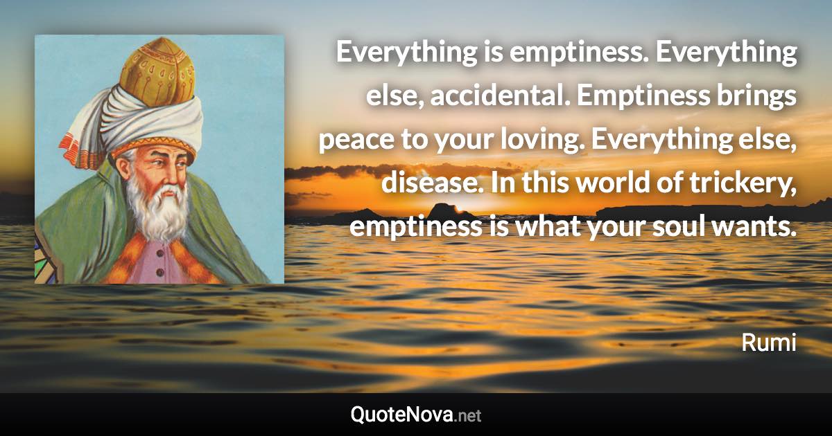 Everything is emptiness. Everything else, accidental. Emptiness brings peace to your loving. Everything else, disease. In this world of trickery, emptiness is what your soul wants. - Rumi quote