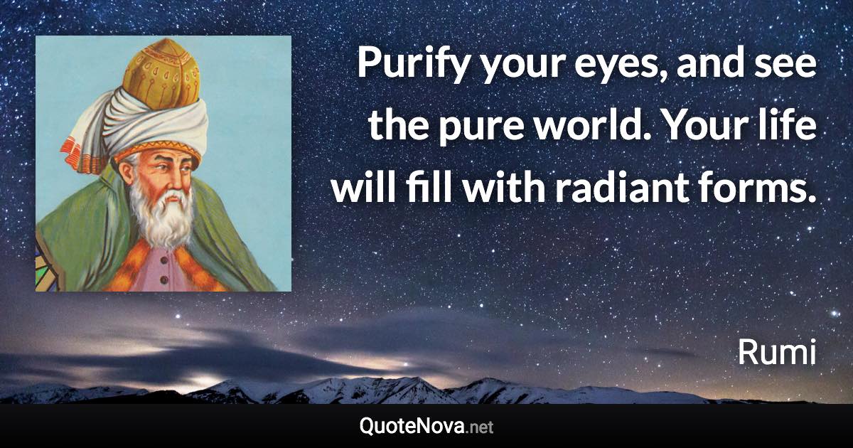 Purify your eyes, and see the pure world. Your life will fill with radiant forms. - Rumi quote