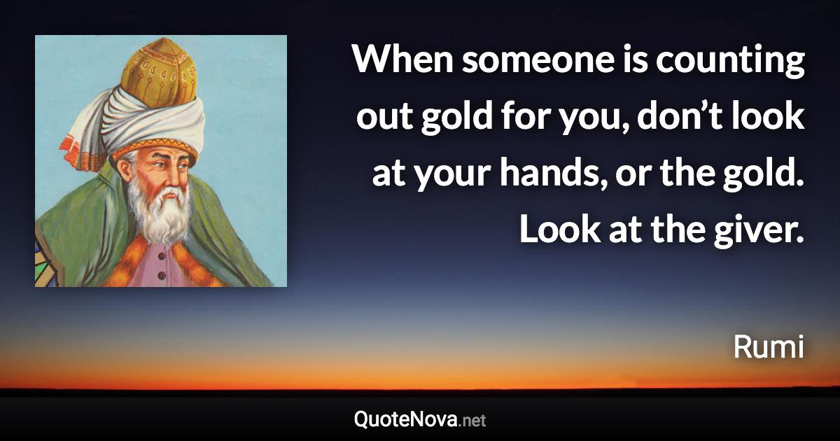 When someone is counting out gold for you, don’t look at your hands, or the gold. Look at the giver. - Rumi quote