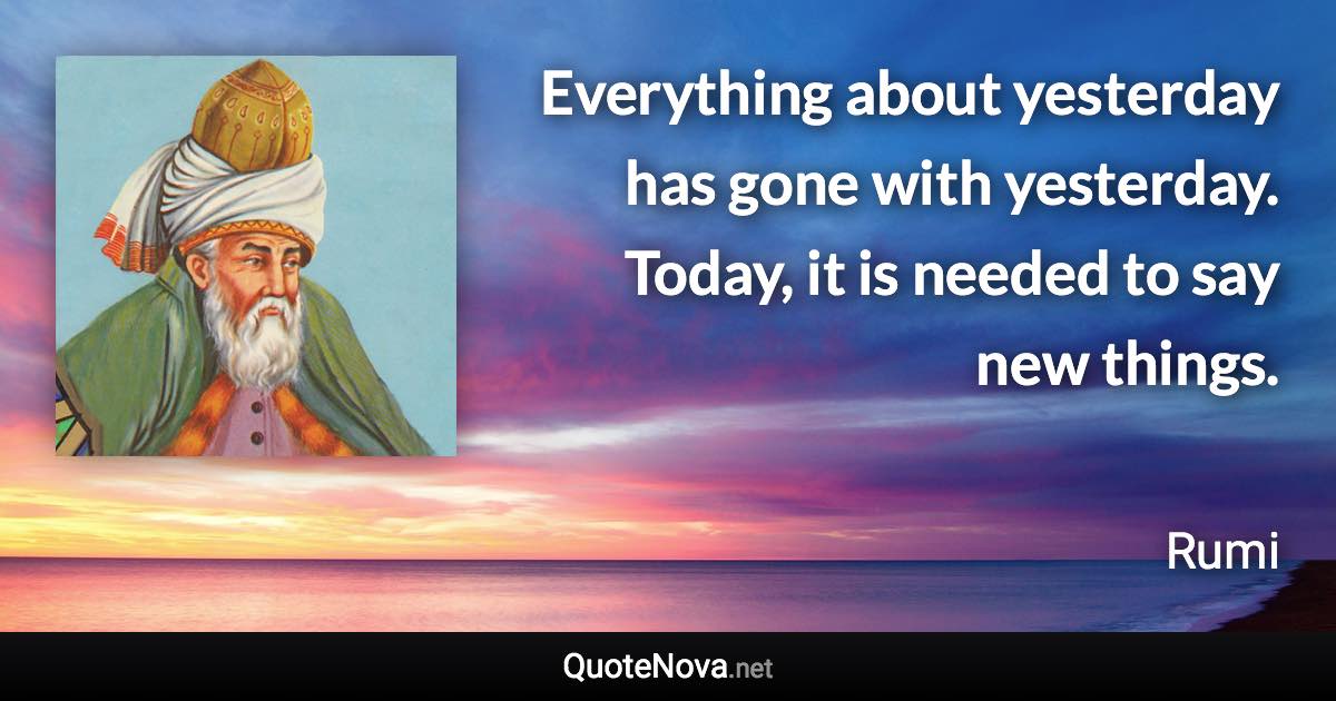 Everything about yesterday has gone with yesterday. Today, it is needed to say new things. - Rumi quote