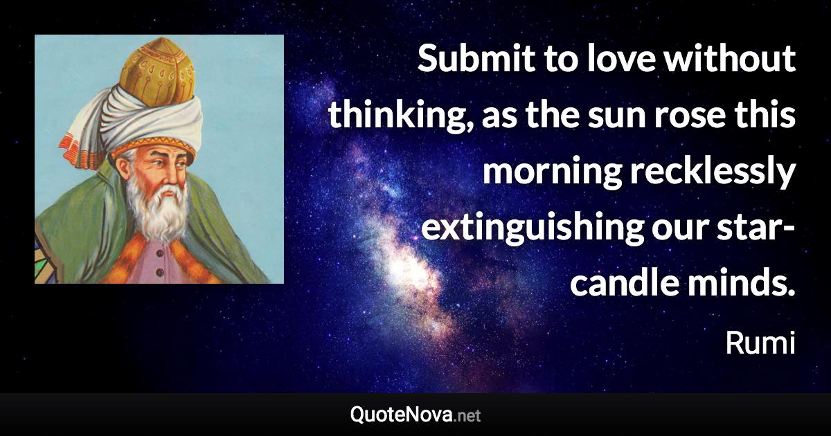 Submit to love without thinking, as the sun rose this morning recklessly extinguishing our star-candle minds. - Rumi quote