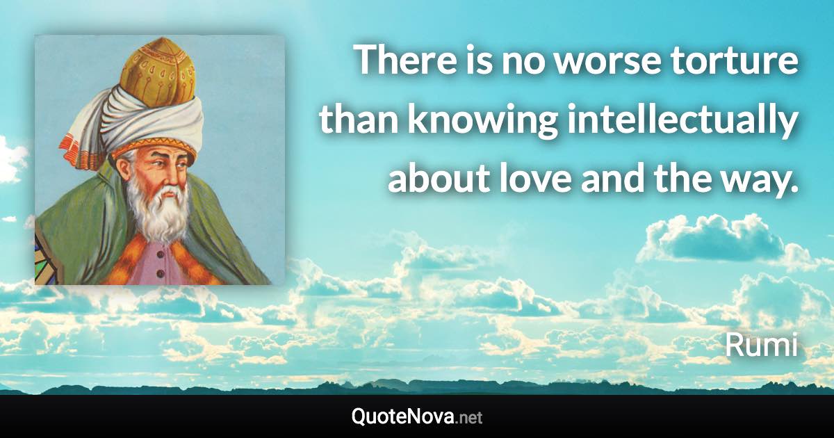 There is no worse torture than knowing intellectually about love and the way. - Rumi quote