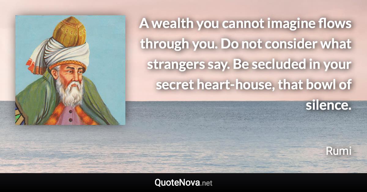 A wealth you cannot imagine flows through you. Do not consider what strangers say. Be secluded in your secret heart-house, that bowl of silence. - Rumi quote