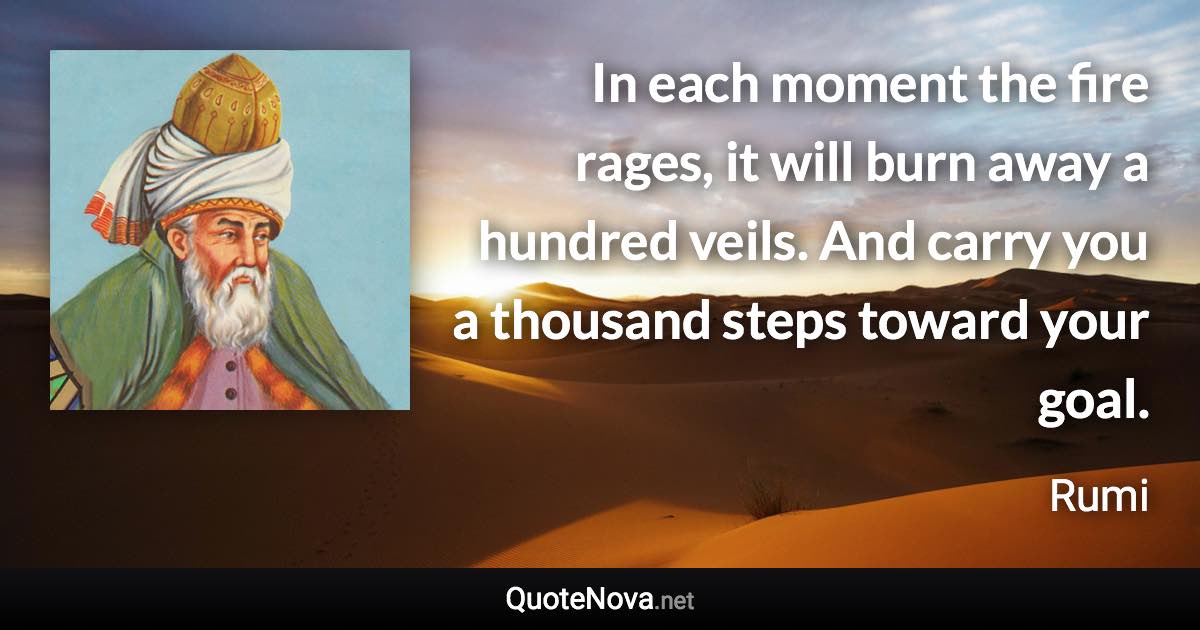 In each moment the fire rages, it will burn away a hundred veils. And carry you a thousand steps toward your goal. - Rumi quote