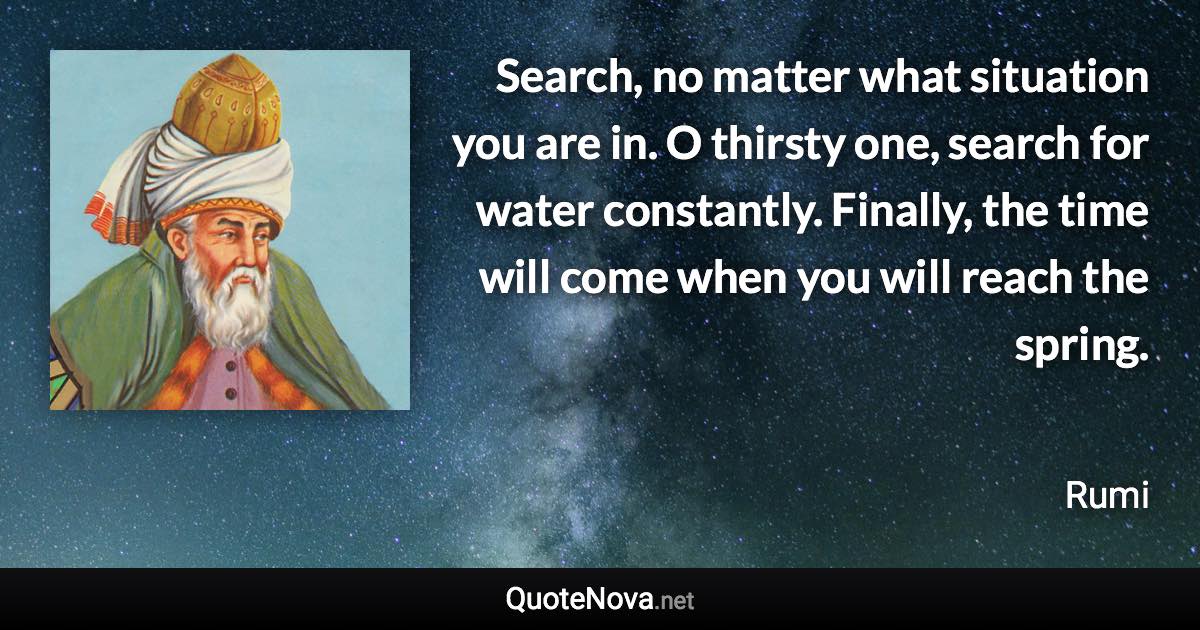 Search, no matter what situation you are in. O thirsty one, search for water constantly. Finally, the time will come when you will reach the spring. - Rumi quote