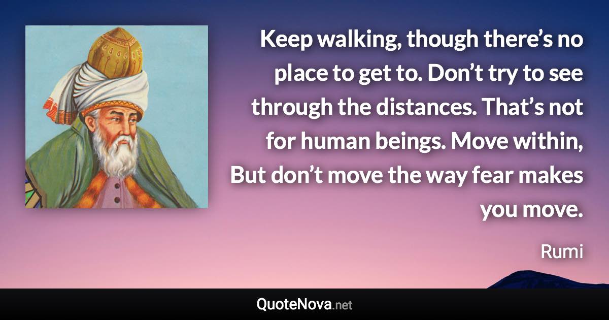 Keep walking, though there’s no place to get to. Don’t try to see through the distances. That’s not for human beings. Move within, But don’t move the way fear makes you move. - Rumi quote