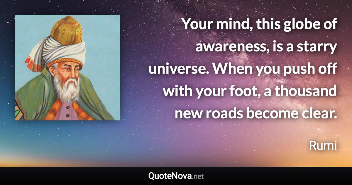 Your mind, this globe of awareness, is a starry universe. When you push off with your foot, a thousand new roads become clear. - Rumi quote