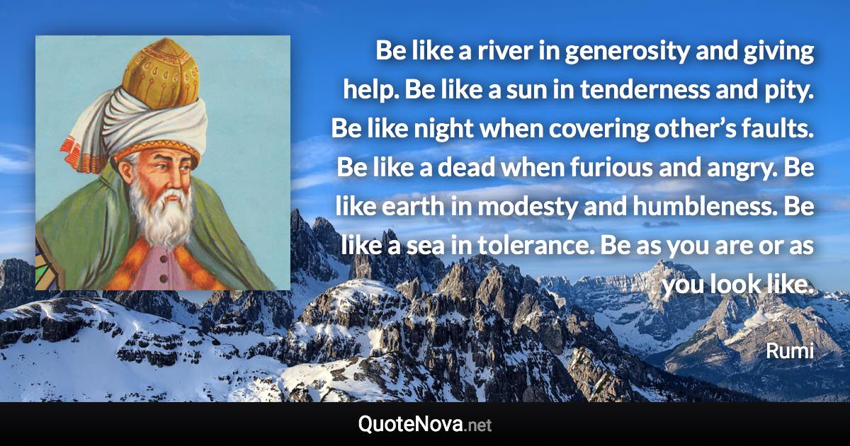 Be like a river in generosity and giving help. Be like a sun in tenderness and pity. Be like night when covering other’s faults. Be like a dead when furious and angry. Be like earth in modesty and humbleness. Be like a sea in tolerance. Be as you are or as you look like. - Rumi quote