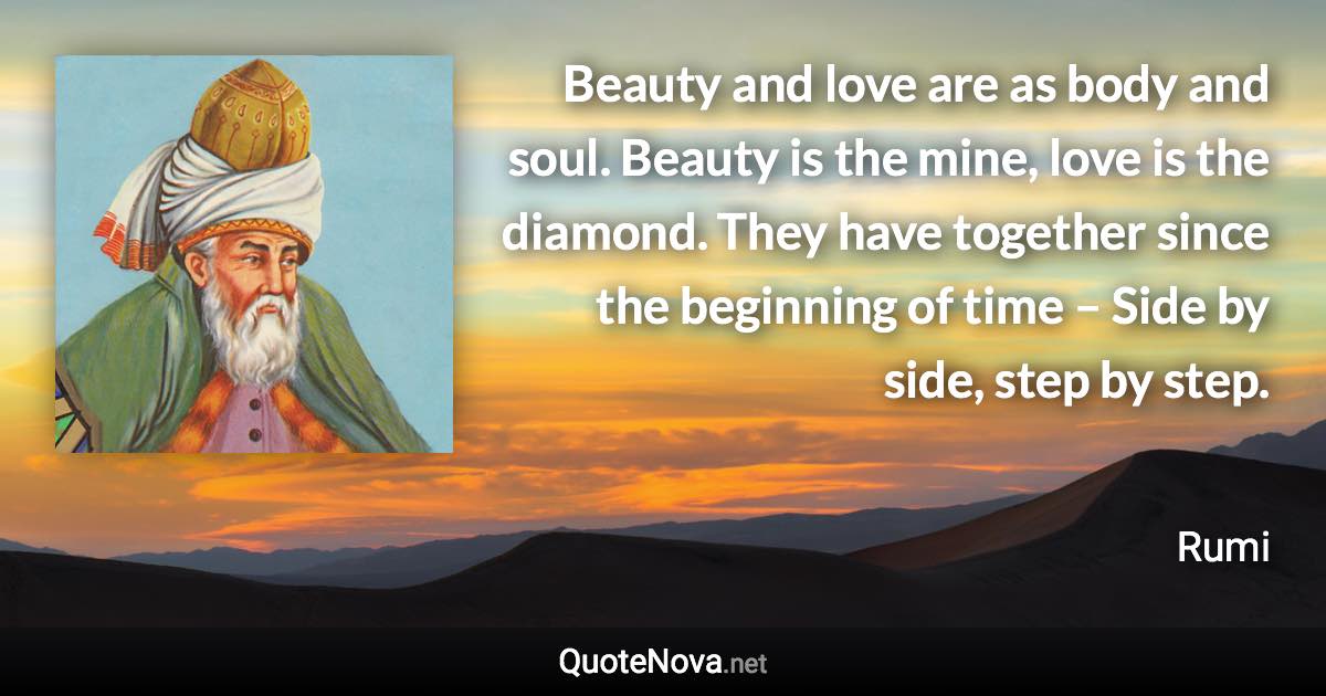 Beauty and love are as body and soul. Beauty is the mine, love is the diamond. They have together since the beginning of time – Side by side, step by step. - Rumi quote