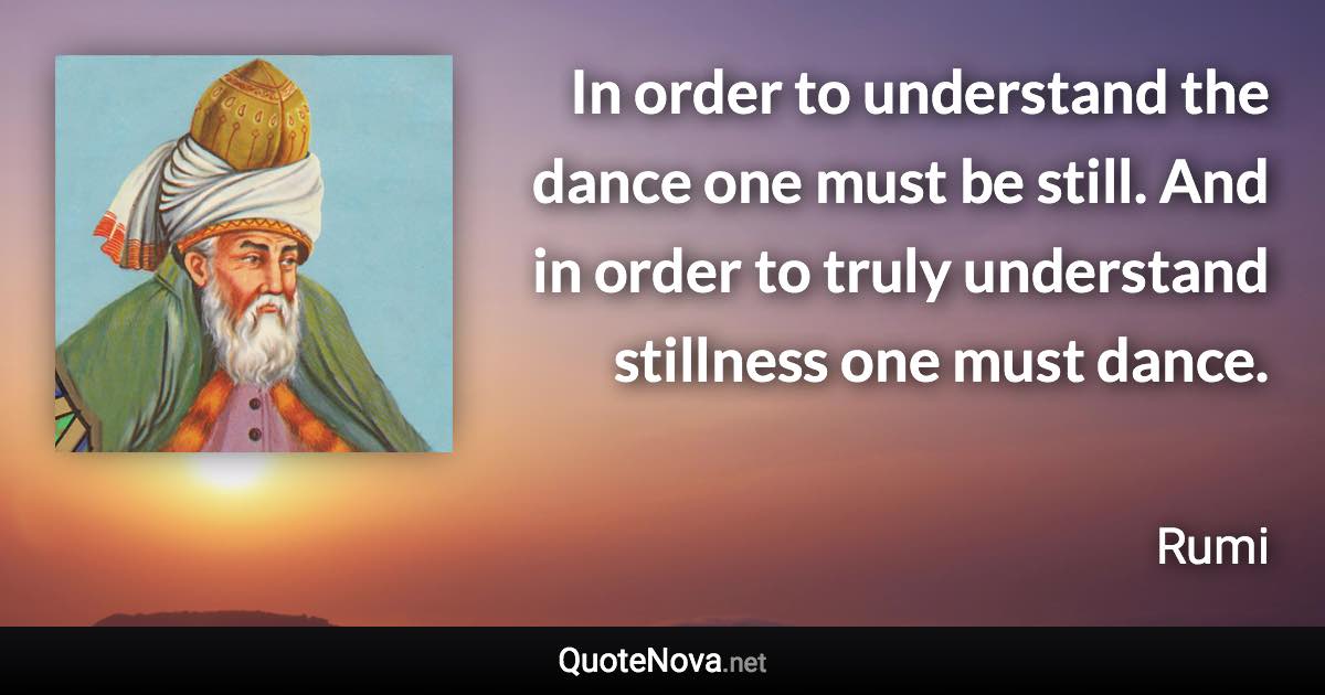 In order to understand the dance one must be still. And in order to truly understand stillness one must dance. - Rumi quote