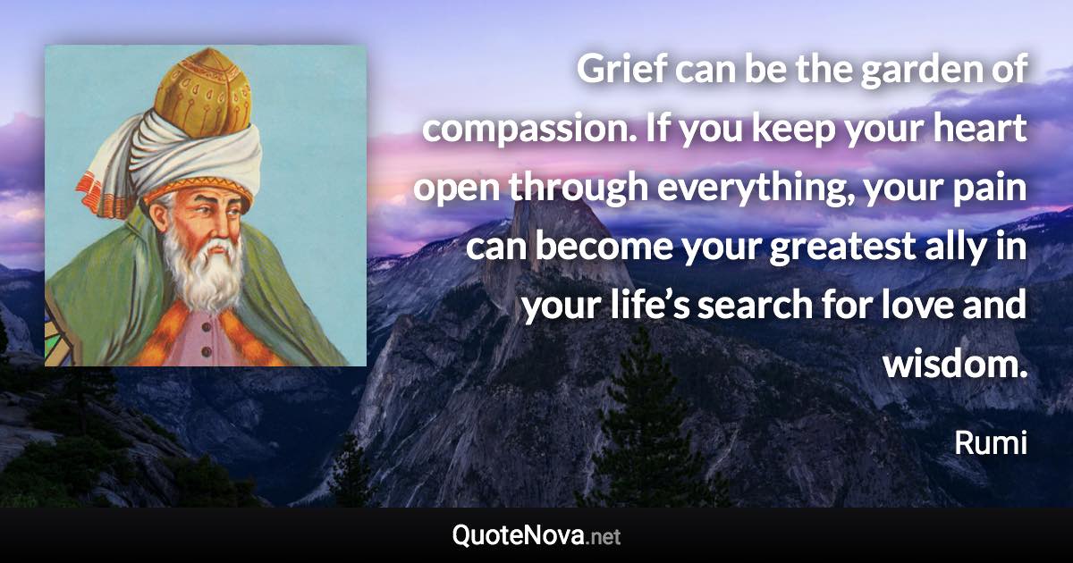 Grief can be the garden of compassion. If you keep your heart open through everything, your pain can become your greatest ally in your life’s search for love and wisdom. - Rumi quote