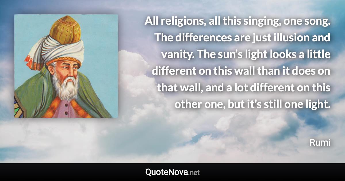 All religions, all this singing, one song. The differences are just illusion and vanity. The sun’s light looks a little different on this wall than it does on that wall, and a lot different on this other one, but it’s still one light. - Rumi quote