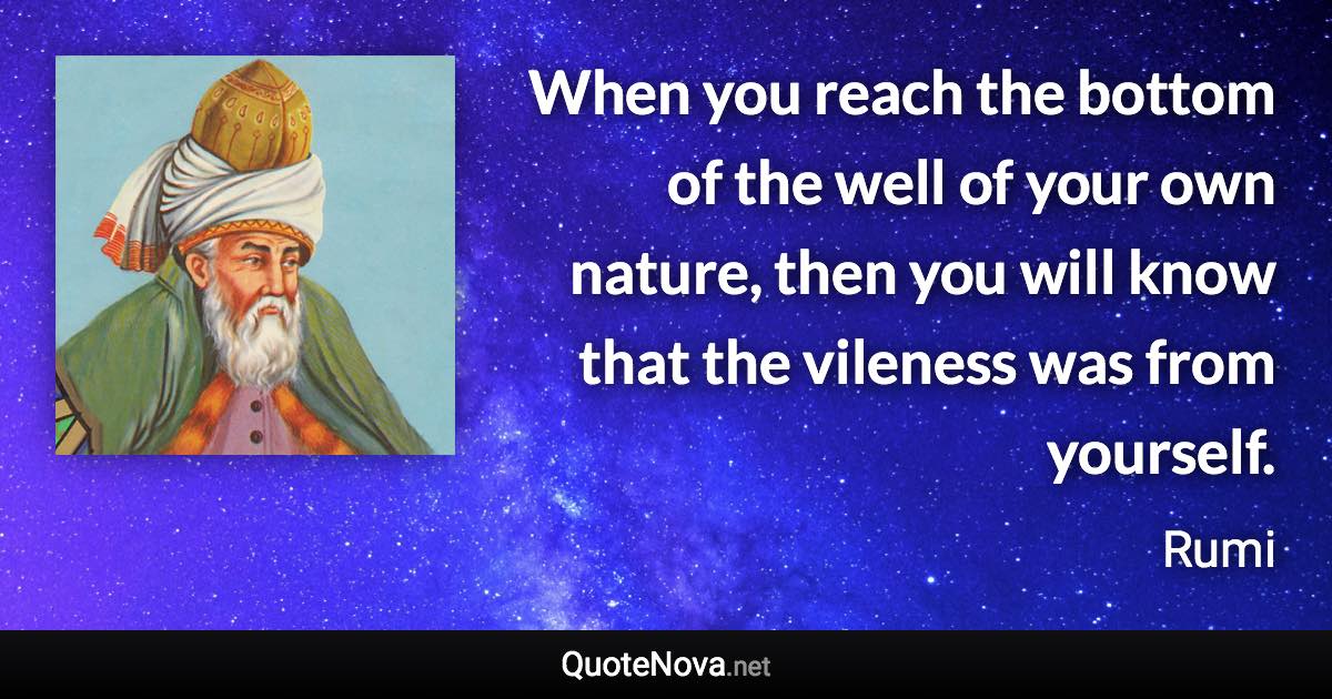 When you reach the bottom of the well of your own nature, then you will know that the vileness was from yourself. - Rumi quote