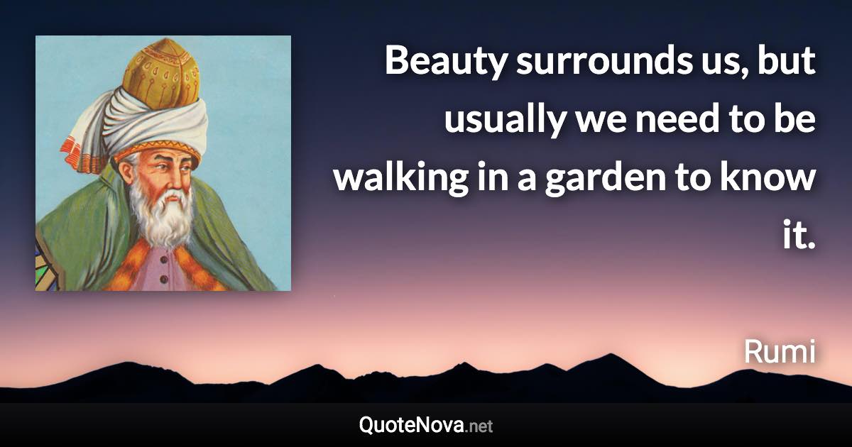 Beauty surrounds us, but usually we need to be walking in a garden to know it. - Rumi quote