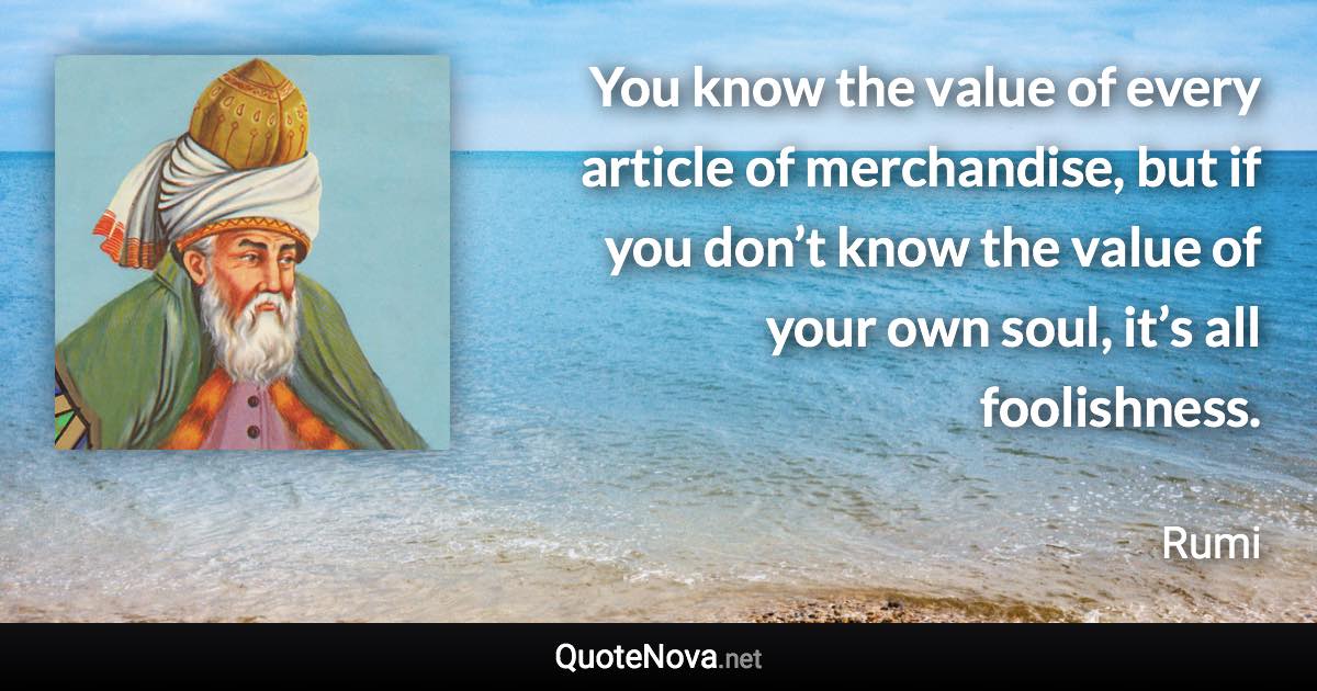 You know the value of every article of merchandise, but if you don’t know the value of your own soul, it’s all foolishness. - Rumi quote