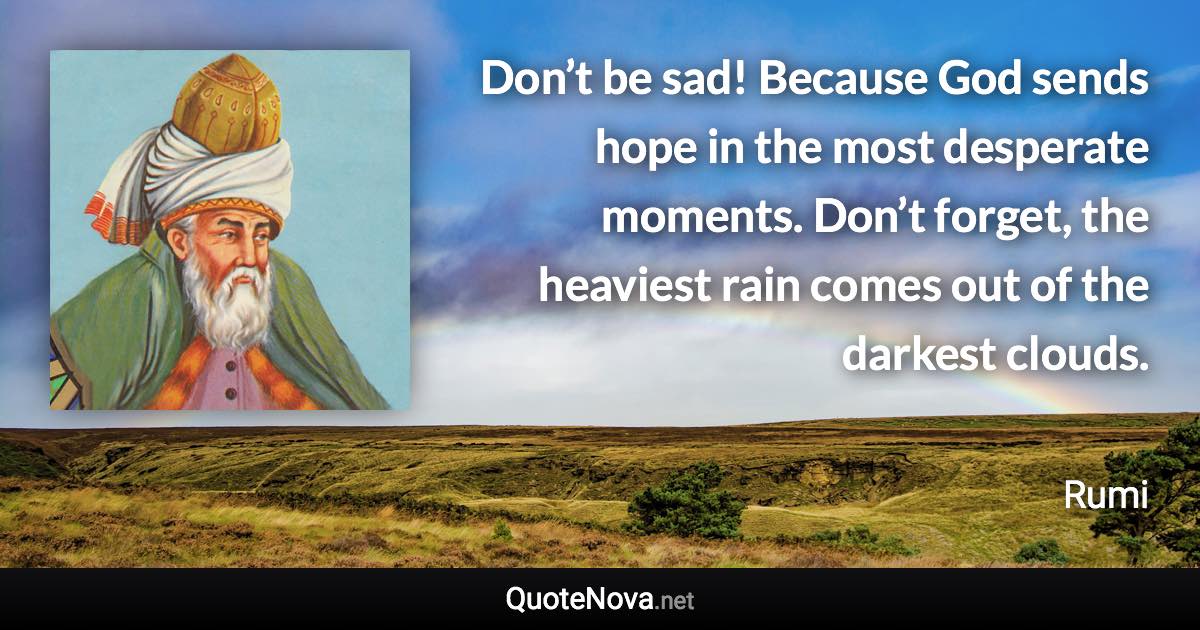 Don’t be sad! Because God sends hope in the most desperate moments. Don’t forget, the heaviest rain comes out of the darkest clouds. - Rumi quote