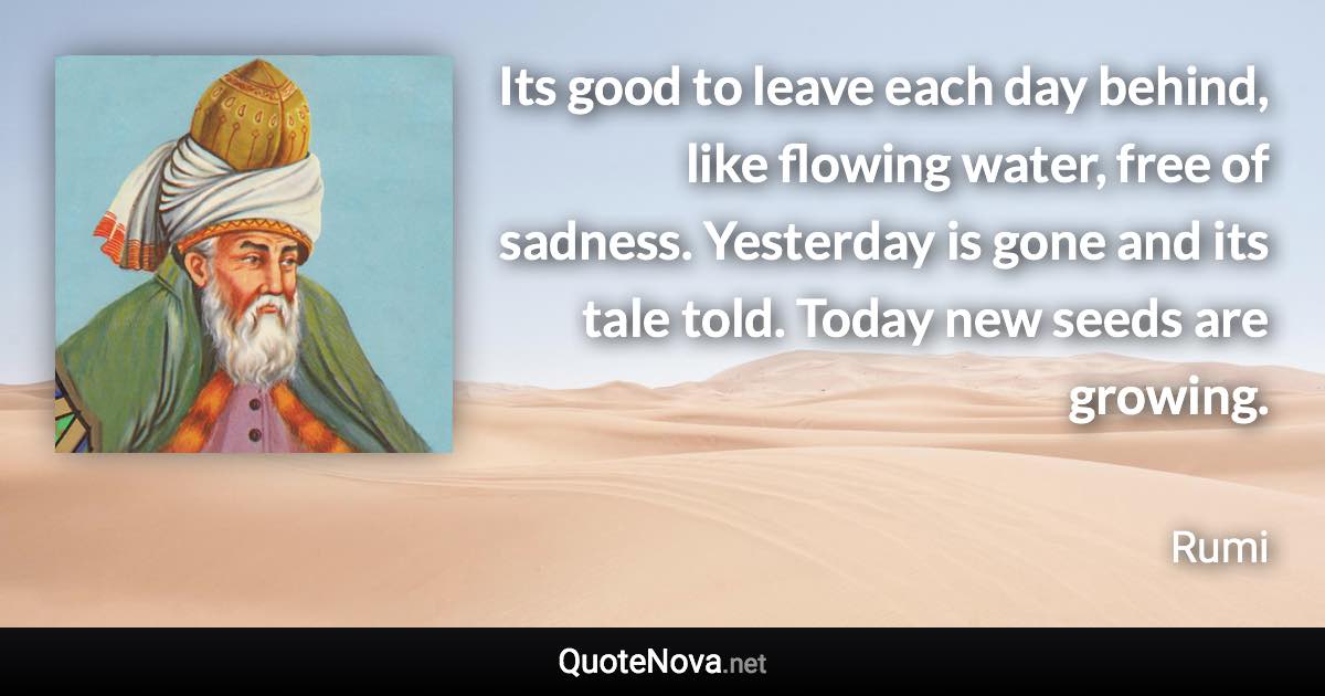 Its good to leave each day behind, like flowing water, free of sadness. Yesterday is gone and its tale told. Today new seeds are growing. - Rumi quote