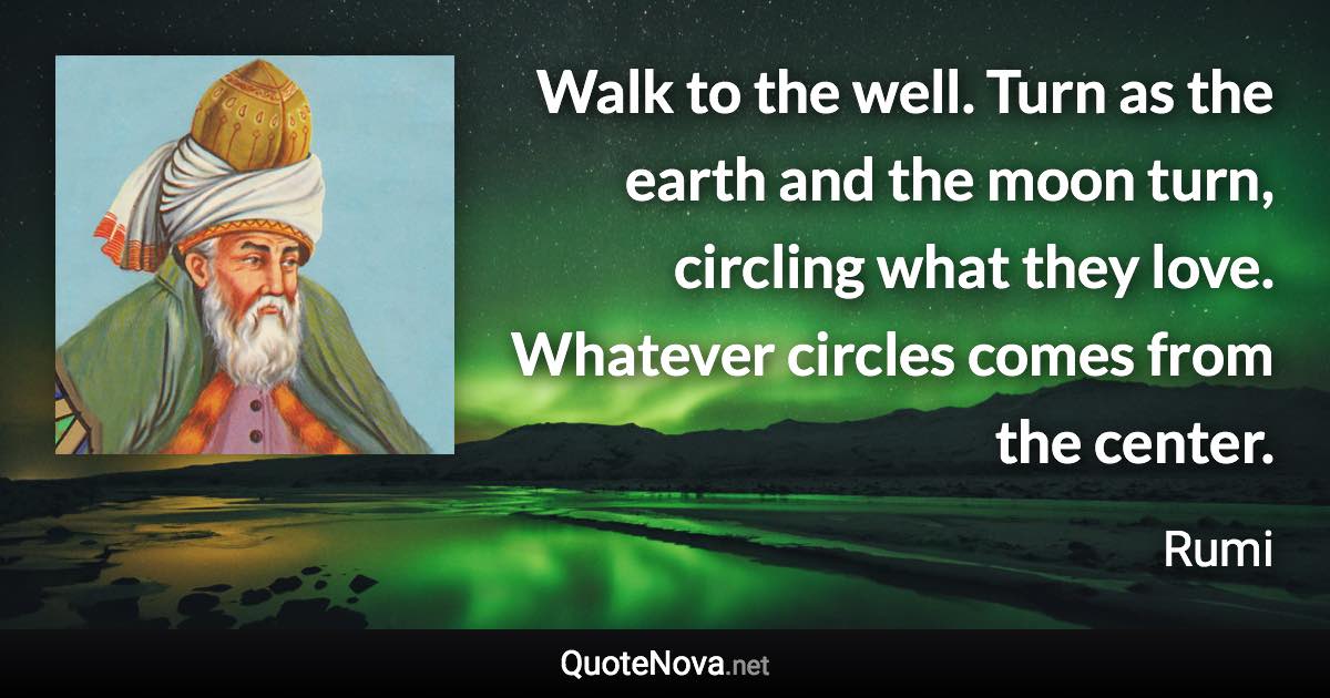 Walk to the well. Turn as the earth and the moon turn, circling what they love. Whatever circles comes from the center. - Rumi quote