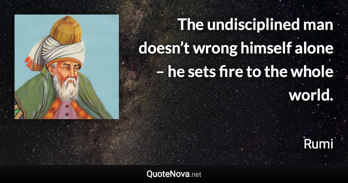 The undisciplined man doesn’t wrong himself alone – he sets fire to the whole world. - Rumi quote