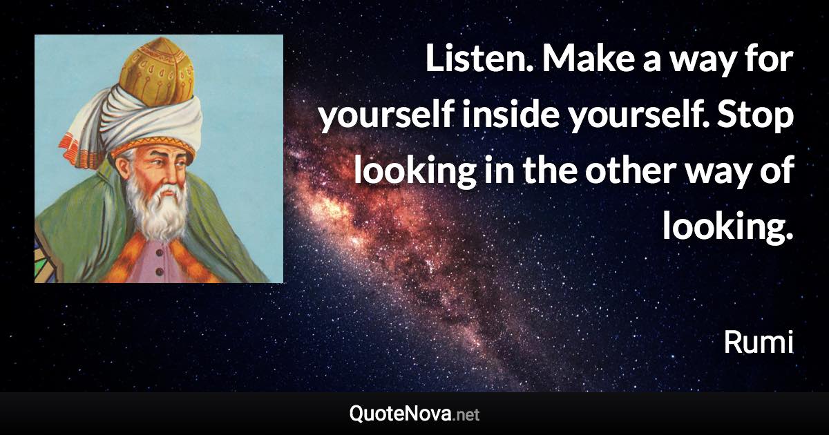 Listen. Make a way for yourself inside yourself. Stop looking in the other way of looking. - Rumi quote